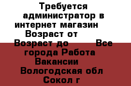 Требуется администратор в интернет магазин.  › Возраст от ­ 22 › Возраст до ­ 40 - Все города Работа » Вакансии   . Вологодская обл.,Сокол г.